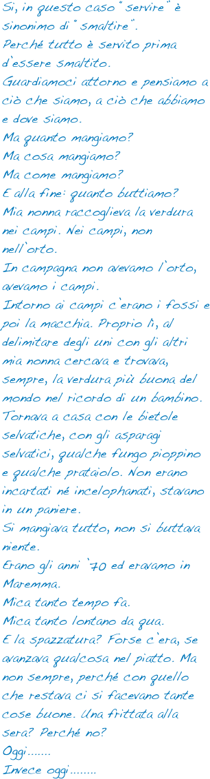 Si, in questo caso “servire” è sinonimo di “smaltire”.
Perché tutto è servito prima d’essere smaltito.
Guardiamoci attorno e pensiamo a ciò che siamo, a ciò che abbiamo e dove siamo.
Ma quanto mangiamo?
Ma cosa mangiamo?
Ma come mangiamo?
E alla fine: quanto buttiamo?
Mia nonna raccoglieva la verdura nei campi. Nei campi, non nell’orto. 
In campagna non avevamo l’orto, avevamo i campi. 
Intorno ai campi c’erano i fossi e poi la macchia. Proprio lì, al delimitare degli uni con gli altri mia nonna cercava e trovava, sempre, la verdura più buona del mondo nel ricordo di un bambino.
Tornava a casa con le bietole selvatiche, con gli asparagi selvatici, qualche fungo pioppino e qualche prataiolo. Non erano incartati né incelophanati, stavano in un paniere.
Si mangiava tutto, non si buttava niente.
Erano gli anni ’70 ed eravamo in Maremma. 
Mica tanto tempo fa.
Mica tanto lontano da qua.
E la spazzatura? Forse c’era, se avanzava qualcosa nel piatto. Ma non sempre, perché con quello che restava ci si facevano tante cose buone. Una frittata alla sera? Perché no?
Oggi.......
Invece oggi........
