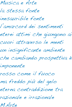 Musica e Arte
la stessa fonte
inesauribile fonte
l’amarcord dei sentimenti
eterei attimi che giungono ai cuori attraverso le menti
un insignificante ambiente che cambiando prospettiva è imponente
rosso come il fuoco
ma freddo più del gelo
eterna contraddizione tra razionale e irrazionale
M.Arte