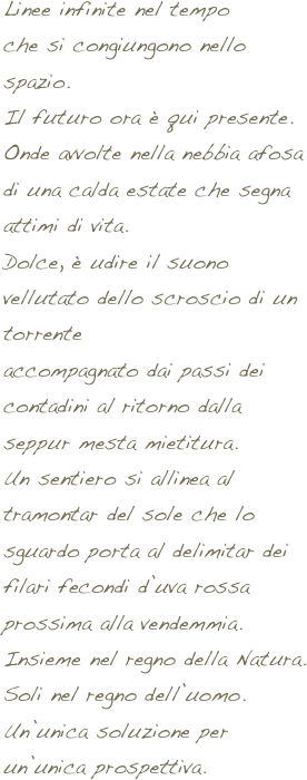 Linee infinite nel tempo
che si congiungono nello spazio.
Il futuro ora è qui presente.
Onde avvolte nella nebbia afosa
di una calda estate che segna attimi di vita.
Dolce, è udire il suono vellutato dello scroscio di un torrente
accompagnato dai passi dei contadini al ritorno dalla seppur mesta mietitura.
Un sentiero si allinea al tramontar del sole che lo sguardo porta al delimitar dei filari fecondi d’uva rossa prossima alla vendemmia.
Insieme nel regno della Natura.
Soli nel regno dell’uomo.
Un’unica soluzione per un’unica prospettiva.